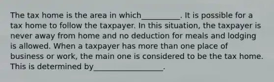 The tax home is the area in which__________. It is possible for a tax home to follow the taxpayer. In this situation, the taxpayer is never away from home and no deduction for meals and lodging is allowed. When a taxpayer has <a href='https://www.questionai.com/knowledge/keWHlEPx42-more-than' class='anchor-knowledge'>more than</a> one place of business or work, the main one is considered to be the tax home. This is determined by__________________.