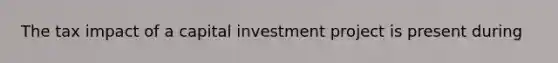 The tax impact of a capital investment project is present during