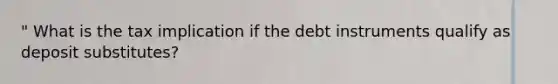 " What is the tax implication if the debt instruments qualify as deposit substitutes?