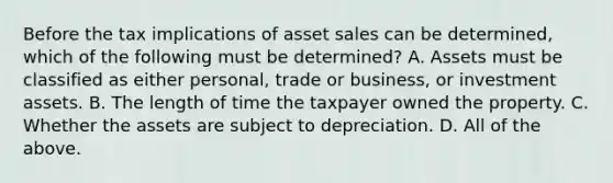 Before the tax implications of asset sales can be determined, which of the following must be determined? A. Assets must be classified as either personal, trade or business, or investment assets. B. The length of time the taxpayer owned the property. C. Whether the assets are subject to depreciation. D. All of the above.