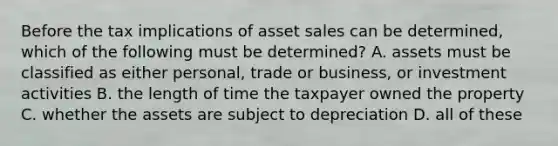 Before the tax implications of asset sales can be determined, which of the following must be determined? A. assets must be classified as either personal, trade or business, or investment activities B. the length of time the taxpayer owned the property C. whether the assets are subject to depreciation D. all of these