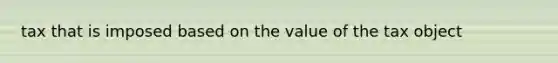 tax that is imposed based on the value of the tax object