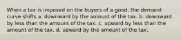 When a tax is imposed on the buyers of a good, the demand curve shifts a. downward by the amount of the tax. b. downward by less than the amount of the tax. c. upward by less than the amount of the tax. d. upward by the amount of the tax.