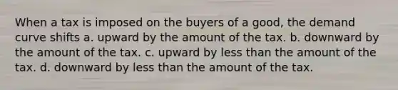 When a tax is imposed on the buyers of a good, the demand curve shifts a. upward by the amount of the tax. b. downward by the amount of the tax. c. upward by less than the amount of the tax. d. downward by less than the amount of the tax.