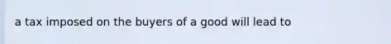 a tax imposed on the buyers of a good will lead to