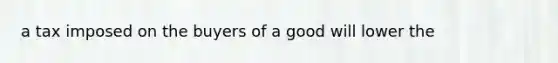 a tax imposed on the buyers of a good will lower the