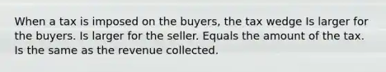 When a tax is imposed on the buyers, the tax wedge Is larger for the buyers. Is larger for the seller. Equals the amount of the tax. Is the same as the revenue collected.