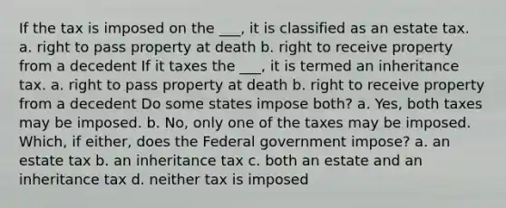 If the tax is imposed on the ___, it is classified as an estate tax. a. right to pass property at death b. right to receive property from a decedent If it taxes the ___, it is termed an inheritance tax. a. right to pass property at death b. right to receive property from a decedent Do some states impose both? a. Yes, both taxes may be imposed. b. No, only one of the taxes may be imposed. Which, if either, does the Federal government impose? a. an estate tax b. an inheritance tax c. both an estate and an inheritance tax d. neither tax is imposed