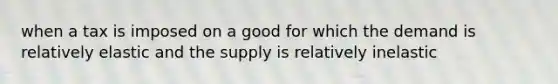 when a tax is imposed on a good for which the demand is relatively elastic and the supply is relatively inelastic