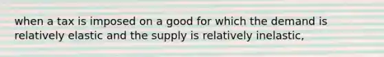 when a tax is imposed on a good for which the demand is relatively elastic and the supply is relatively inelastic,