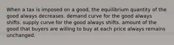 When a tax is imposed on a good, the equilibrium quantity of the good always decreases. demand curve for the good always shifts. supply curve for the good always shifts. amount of the good that buyers are willing to buy at each price always remains unchanged.