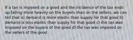 If a tax is imposed on a good and the incidence of the tax ends up falling more heavily on the buyers than on the sellers, we can tell that a) demand is more elastic than supply for that good b) demand is less elastic than supply for that good c) the tax was imposed on the buyers of the good d) the tax was imposed on the sellers of the good