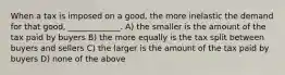 When a tax is imposed on a good, the more inelastic the demand for that good, _____________. A) the smaller is the amount of the tax paid by buyers B) the more equally is the tax split between buyers and sellers C) the larger is the amount of the tax paid by buyers D) none of the above