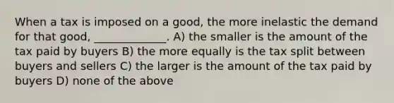 When a tax is imposed on a good, the more inelastic the demand for that good, _____________. A) the smaller is the amount of the tax paid by buyers B) the more equally is the tax split between buyers and sellers C) the larger is the amount of the tax paid by buyers D) none of the above