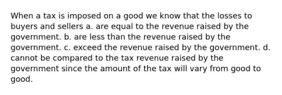 When a tax is imposed on a good we know that the losses to buyers and sellers a. are equal to the revenue raised by the government. b. are less than the revenue raised by the government. c. exceed the revenue raised by the government. d. cannot be compared to the tax revenue raised by the government since the amount of the tax will vary from good to good.