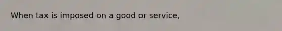 When tax is imposed on a good or service,