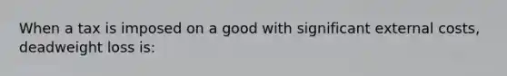 When a tax is imposed on a good with significant external costs, deadweight loss is: