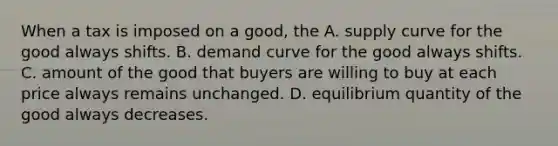 When a tax is imposed on a good, the A. supply curve for the good always shifts. B. demand curve for the good always shifts. C. amount of the good that buyers are willing to buy at each price always remains unchanged. D. equilibrium quantity of the good always decreases.