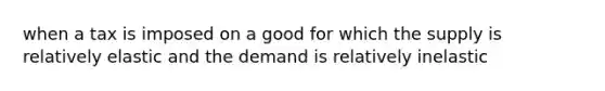 when a tax is imposed on a good for which the supply is relatively elastic and the demand is relatively inelastic