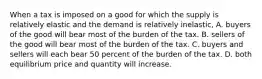 When a tax is imposed on a good for which the supply is relatively elastic and the demand is relatively inelastic, A. buyers of the good will bear most of the burden of the tax. B. sellers of the good will bear most of the burden of the tax. C. buyers and sellers will each bear 50 percent of the burden of the tax. D. both equilibrium price and quantity will increase.