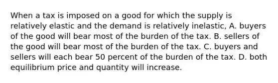 When a tax is imposed on a good for which the supply is relatively elastic and the demand is relatively inelastic, A. buyers of the good will bear most of the burden of the tax. B. sellers of the good will bear most of the burden of the tax. C. buyers and sellers will each bear 50 percent of the burden of the tax. D. both equilibrium price and quantity will increase.