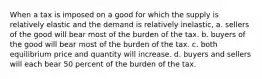 When a tax is imposed on a good for which the supply is relatively elastic and the demand is relatively inelastic, a. sellers of the good will bear most of the burden of the tax. b. buyers of the good will bear most of the burden of the tax. c. both equilibrium price and quantity will increase. d. buyers and sellers will each bear 50 percent of the burden of the tax.