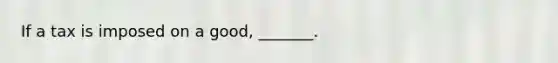 If a tax is imposed on a good, _______.