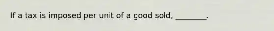 If a tax is imposed per unit of a good sold, ________.