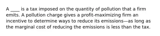 A ____ is a tax imposed on the quantity of pollution that a firm emits. A pollution charge gives a profit-maximizing firm an incentive to determine ways to reduce its emissions—as long as the marginal cost of reducing the emissions is less than the tax.