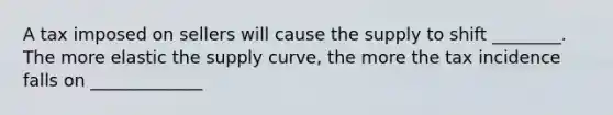 A tax imposed on sellers will cause the supply to shift ________. The more elastic the supply curve, the more the tax incidence falls on _____________