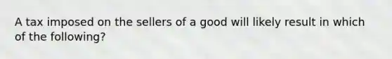 A tax imposed on the sellers of a good will likely result in which of the following?