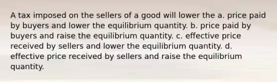 A tax imposed on the sellers of a good will lower the a. price paid by buyers and lower the equilibrium quantity. b. price paid by buyers and raise the equilibrium quantity. c. effective price received by sellers and lower the equilibrium quantity. d. effective price received by sellers and raise the equilibrium quantity.