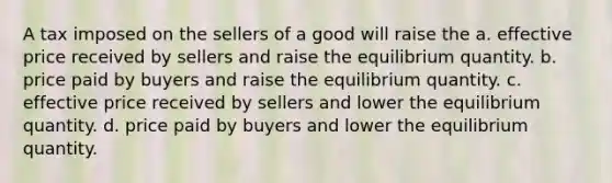 A tax imposed on the sellers of a good will raise the a. effective price received by sellers and raise the equilibrium quantity. b. price paid by buyers and raise the equilibrium quantity. c. effective price received by sellers and lower the equilibrium quantity. d. price paid by buyers and lower the equilibrium quantity.