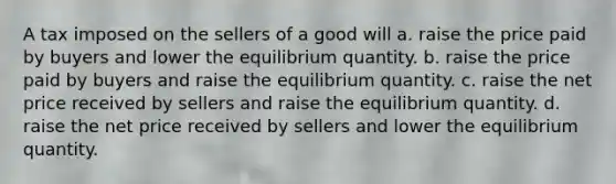 A tax imposed on the sellers of a good will a. raise the price paid by buyers and lower the equilibrium quantity. b. raise the price paid by buyers and raise the equilibrium quantity. c. raise the net price received by sellers and raise the equilibrium quantity. d. raise the net price received by sellers and lower the equilibrium quantity.