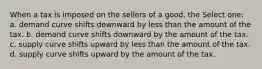 When a tax is imposed on the sellers of a good, the Select one: a. demand curve shifts downward by less than the amount of the tax. b. demand curve shifts downward by the amount of the tax. c. supply curve shifts upward by less than the amount of the tax. d. supply curve shifts upward by the amount of the tax.