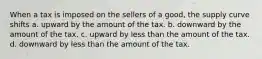 When a tax is imposed on the sellers of a good, the supply curve shifts a. upward by the amount of the tax. b. downward by the amount of the tax. c. upward by less than the amount of the tax. d. downward by less than the amount of the tax.