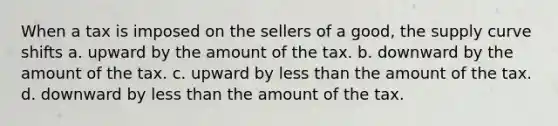 When a tax is imposed on the sellers of a good, the supply curve shifts a. upward by the amount of the tax. b. downward by the amount of the tax. c. upward by less than the amount of the tax. d. downward by less than the amount of the tax.