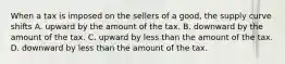 When a tax is imposed on the sellers of a good, the supply curve shifts A. upward by the amount of the tax. B. downward by the amount of the tax. C. upward by less than the amount of the tax. D. downward by less than the amount of the tax.