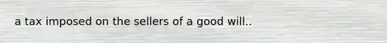 a tax imposed on the sellers of a good will..