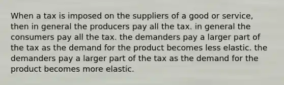 When a tax is imposed on the suppliers of a good or service, then in general the producers pay all the tax. in general the consumers pay all the tax. the demanders pay a larger part of the tax as the demand for the product becomes less elastic. the demanders pay a larger part of the tax as the demand for the product becomes more elastic.