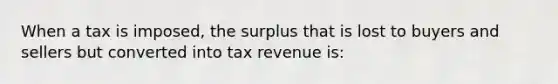 When a tax is imposed, the surplus that is lost to buyers and sellers but converted into tax revenue is: