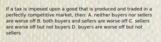 If a tax is imposed upon a good that is produced and traded in a perfectly competitive market, then: A. neither buyers nor sellers are worse off B. both buyers and sellers are worse off C. sellers are worse off but not buyers D. buyers are worse off but not sellers