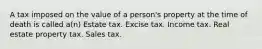 A tax imposed on the value of a person's property at the time of death is called a(n) Estate tax. Excise tax. Income tax. Real estate property tax. Sales tax.