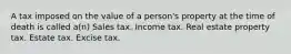 A tax imposed on the value of a person's property at the time of death is called a(n) Sales tax. Income tax. Real estate property tax. Estate tax. Excise tax.