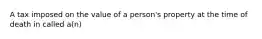 A tax imposed on the value of a person's property at the time of death in called a(n)