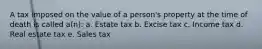 A tax imposed on the value of a person's property at the time of death is called a(n): a. Estate tax b. Excise tax c. Income tax d. Real estate tax e. Sales tax