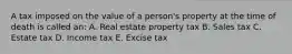 A tax imposed on the value of a person's property at the time of death is called an: A. Real estate property tax B. Sales tax C. Estate tax D. Income tax E. Excise tax