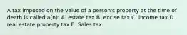 A tax imposed on the value of a person's property at the time of death is called a(n): A. estate tax B. excise tax C. income tax D. real estate property tax E. Sales tax