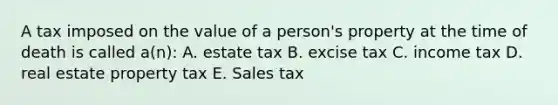 A tax imposed on the value of a person's property at the time of death is called a(n): A. estate tax B. excise tax C. income tax D. real estate property tax E. Sales tax