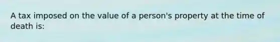 A tax imposed on the value of a person's property at the time of death is: